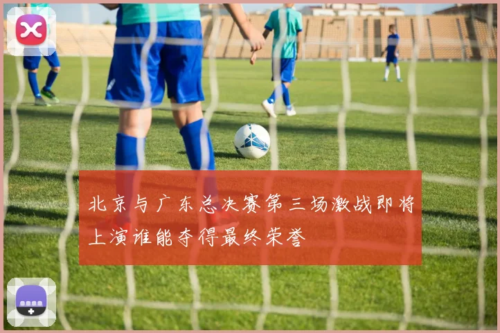 北京与广东总决赛第三场激战即将上演谁能夺得最终荣誉