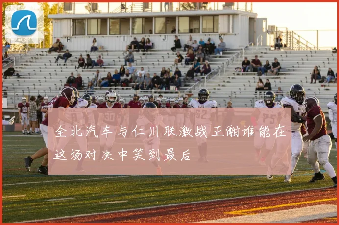 全北汽车与仁川联激战正酣谁能在这场对决中笑到最后