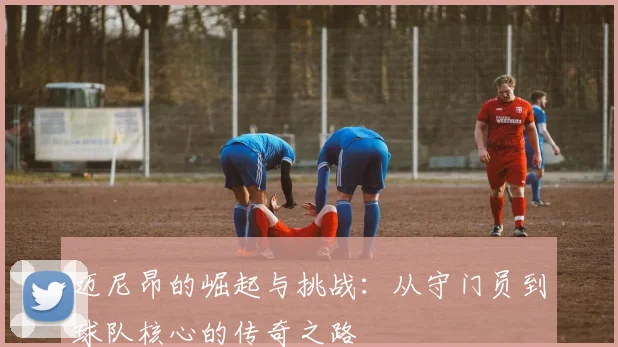 迈尼昂的崛起与挑战：从守门员到球队核心的传奇之路
