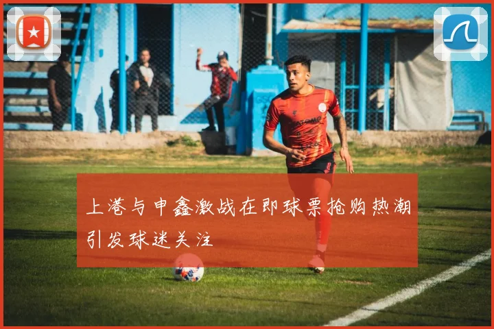 上港与申鑫激战在即球票抢购热潮引发球迷关注