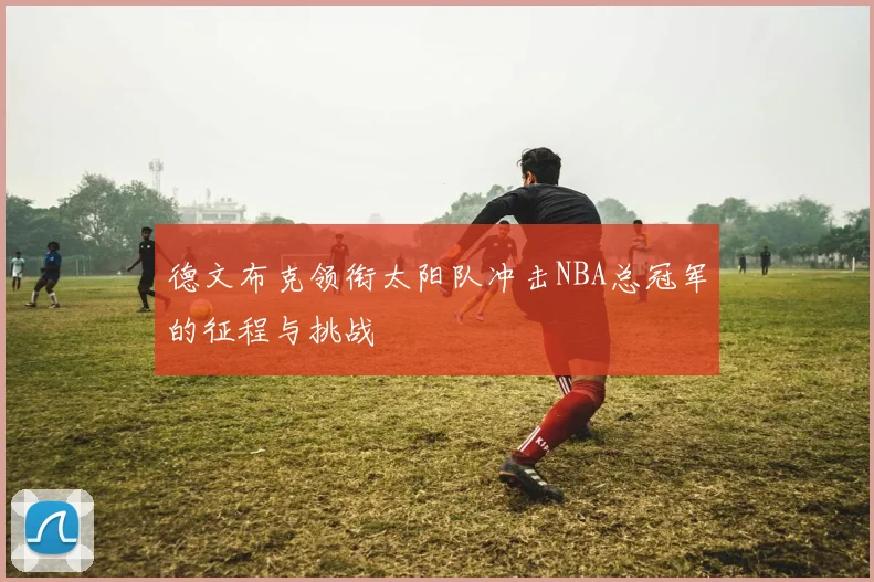 德文布克领衔太阳队冲击NBA总冠军的征程与挑战