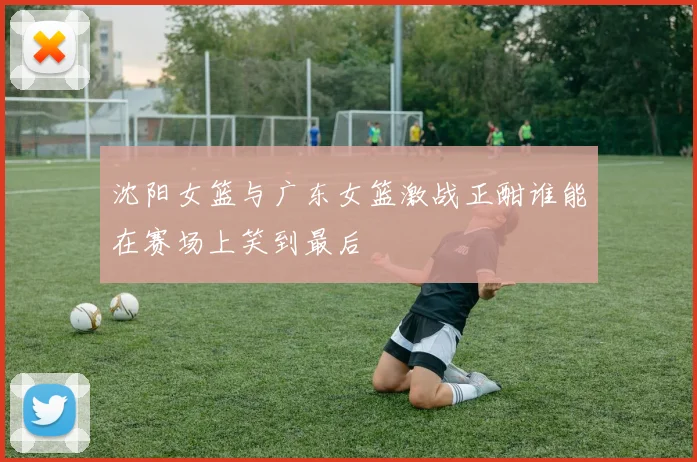沈阳女篮与广东女篮激战正酣谁能在赛场上笑到最后