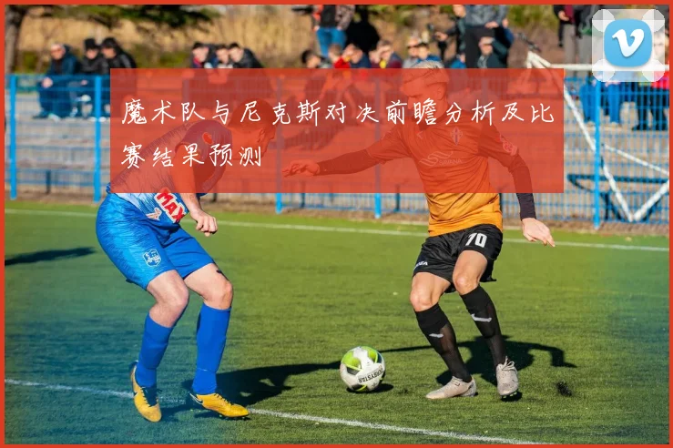 魔术队与尼克斯对决前瞻分析及比赛结果预测