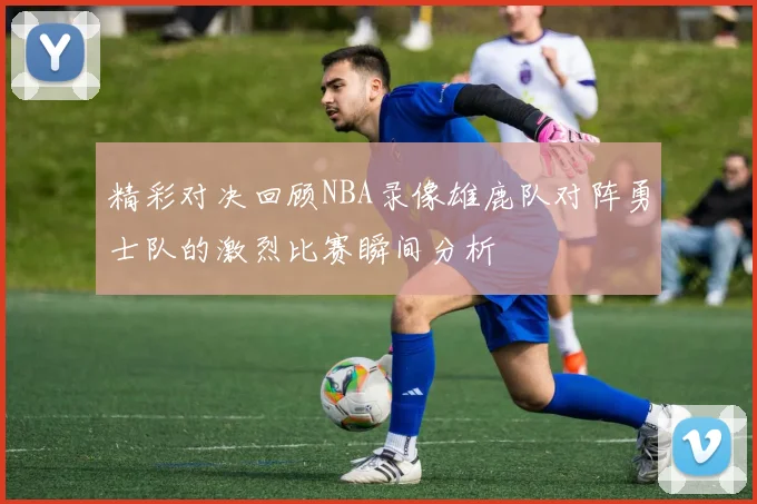 精彩对决回顾NBA录像雄鹿队对阵勇士队的激烈比赛瞬间分析