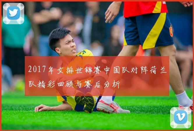 2017年女排世锦赛中国队对阵荷兰队精彩回顾与赛后分析