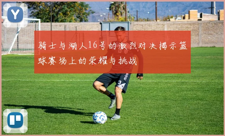 骑士与湖人16号的激烈对决揭示篮球赛场上的荣耀与挑战