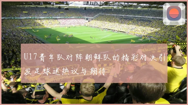 U17青年队对阵朝鲜队的精彩对决引发足球迷热议与期待