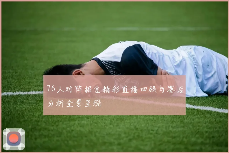 76人对阵掘金精彩直播回顾与赛后分析全景呈现