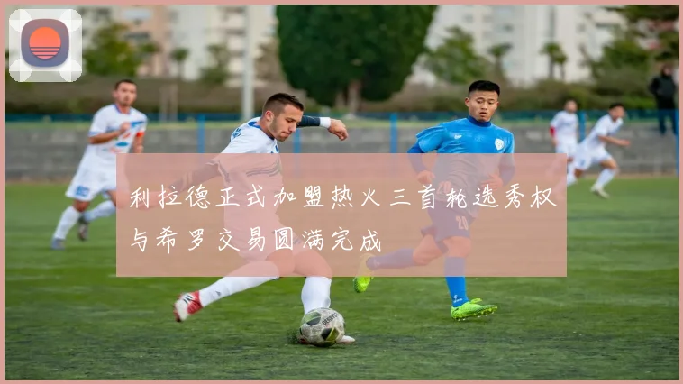 利拉德正式加盟热火三首轮选秀权与希罗交易圆满完成