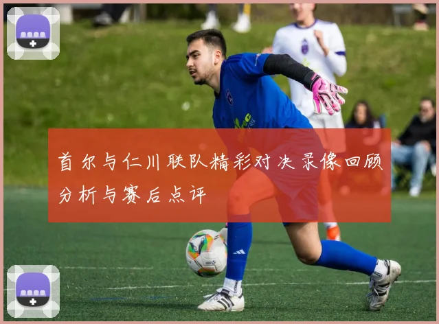 首尔与仁川联队精彩对决录像回顾分析与赛后点评