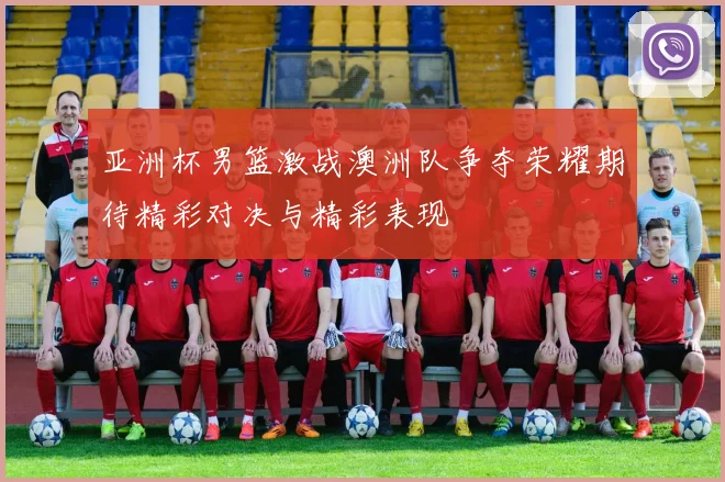 亚洲杯男篮激战澳洲队争夺荣耀期待精彩对决与精彩表现