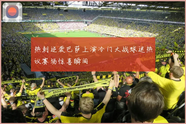 热刺逆袭巴萨上演冷门大战球迷热议赛场惊喜瞬间