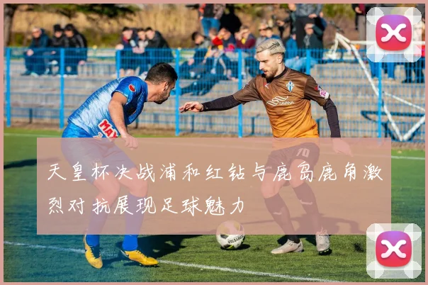 天皇杯决战浦和红钻与鹿岛鹿角激烈对抗展现足球魅力