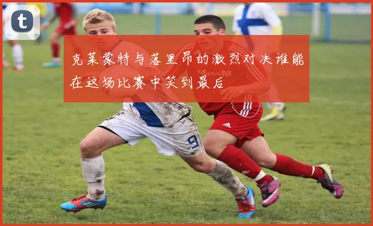 克莱蒙特与落里昂的激烈对决谁能在这场比赛中笑到最后