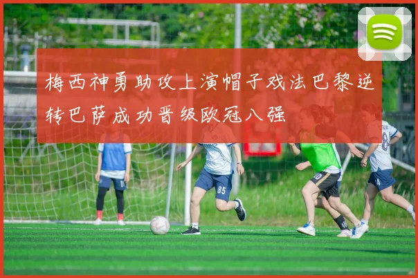 梅西神勇助攻上演帽子戏法巴黎逆转巴萨成功晋级欧冠八强