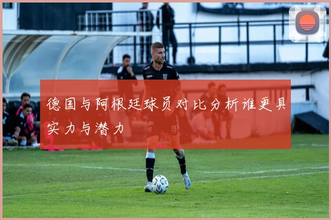 德国与阿根廷球员对比分析谁更具实力与潜力