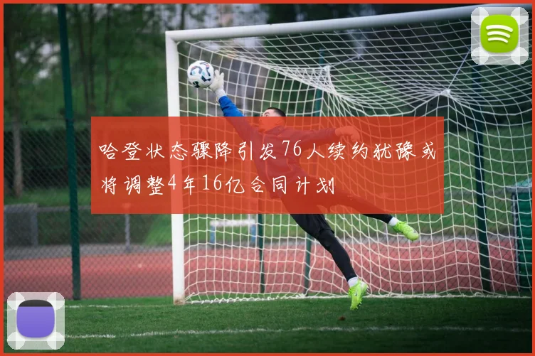 哈登状态骤降引发76人续约犹豫或将调整4年16亿合同计划
