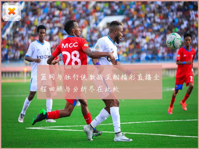 篮网与独行侠激战正酣精彩直播全程回顾与分析尽在此处