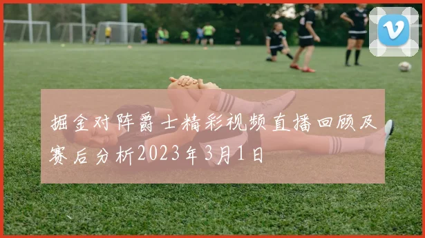 掘金对阵爵士精彩视频直播回顾及赛后分析2023年3月1日