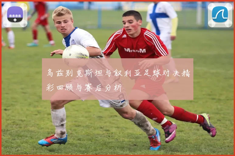 乌兹别克斯坦与叙利亚足球对决精彩回顾与赛后分析