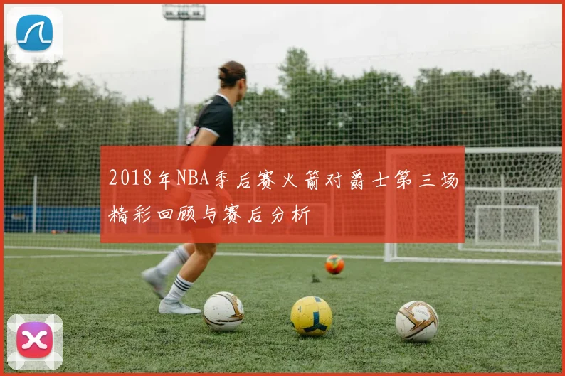 2018年NBA季后赛火箭对爵士第三场精彩回顾与赛后分析