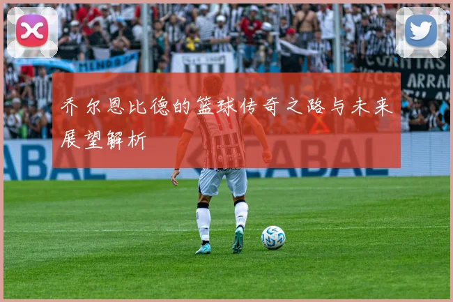 乔尔恩比德的篮球传奇之路与未来展望解析